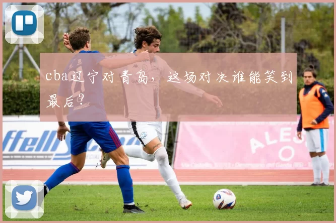 cba辽宁对青岛，这场对决谁能笑到最后？