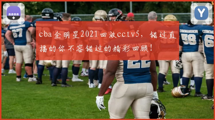cba全明星2021回放cctv5，错过直播的你不容错过的精彩回顾！