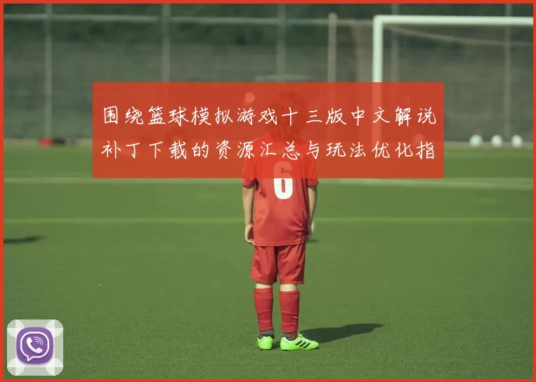 围绕篮球模拟游戏十三版中文解说补丁下载的资源汇总与玩法优化指南