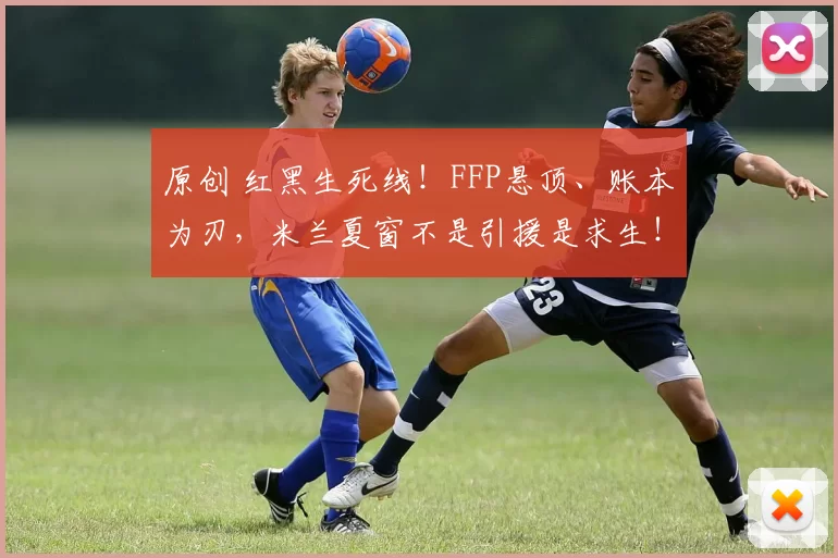 原创 红黑生死线！FFP悬顶、账本为刃，米兰夏窗不是引援是求生！