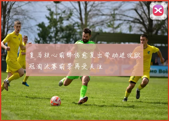 皇马核心前锋伤愈复出带动进攻欧冠淘汰赛前景再受关注
