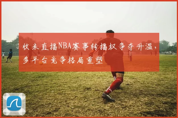 收米直播NBA赛事转播权争夺升温，多平台竞争格局重塑