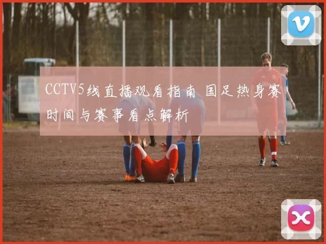 CCTV5线直播观看指南 国足热身赛时间与赛事看点解析