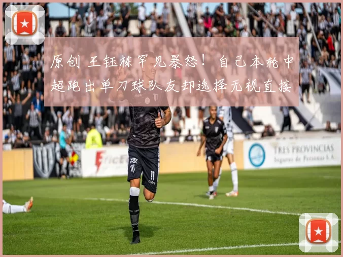 原创 王钰栋罕见暴怒！自己本轮中超跑出单刀球队友却选择无视直接浪射，赛后王钰栋直接指着队友鼻子骂
