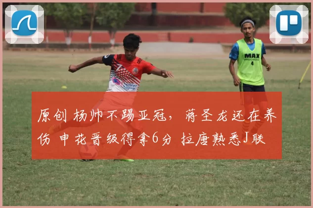 原创 杨帅不踢亚冠，蒋圣龙还在养伤 申花晋级得拿6分 拉唐熟悉J联赛球队