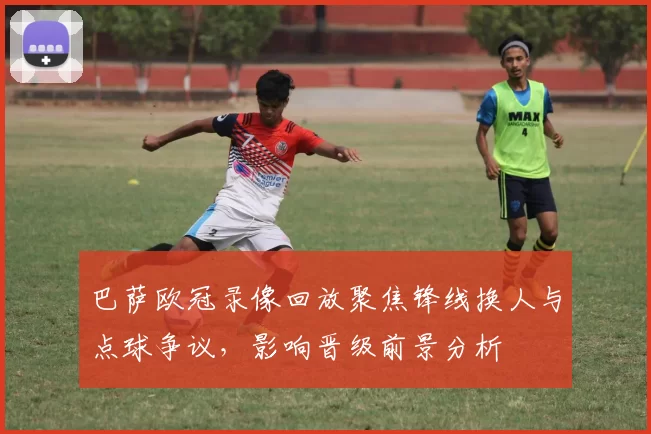 巴萨欧冠录像回放聚焦锋线换人与点球争议，影响晋级前景分析