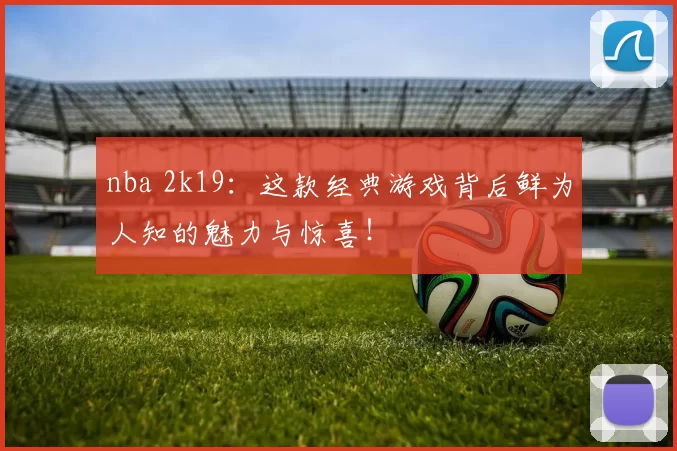 nba 2k19：这款经典游戏背后鲜为人知的魅力与惊喜！