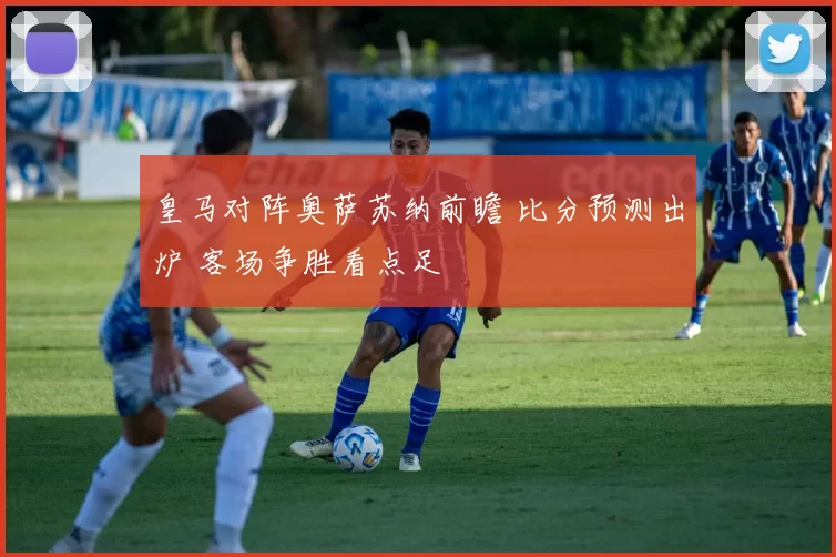 皇马对阵奥萨苏纳前瞻 比分预测出炉 客场争胜看点足