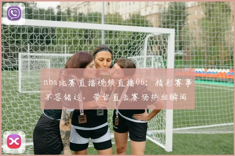 nba比赛直播视频直播06：精彩赛事不容错过，带你直击赛场热血瞬间！