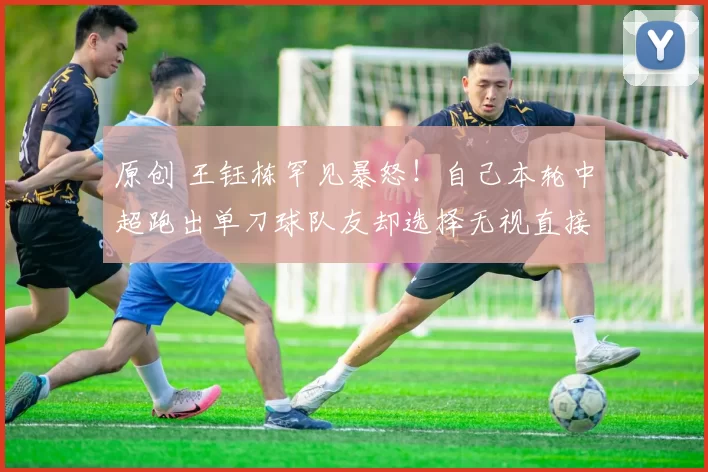 原创 王钰栋罕见暴怒！自己本轮中超跑出单刀球队友却选择无视直接浪射，赛后王钰栋直接指着队友鼻子骂