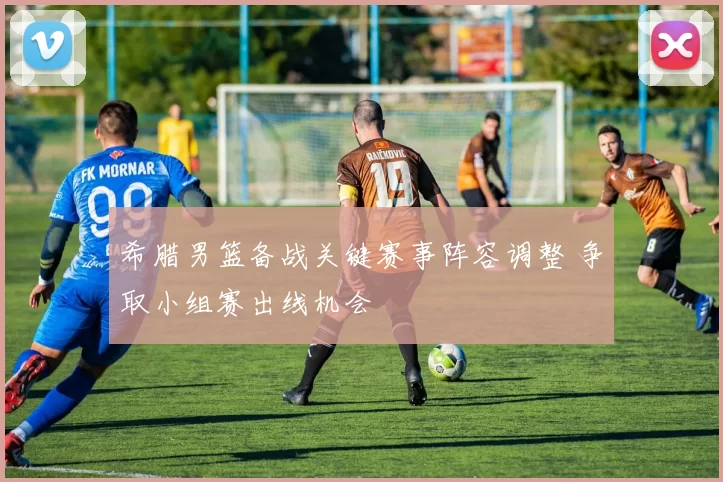 希腊男篮备战关键赛事阵容调整 争取小组赛出线机会