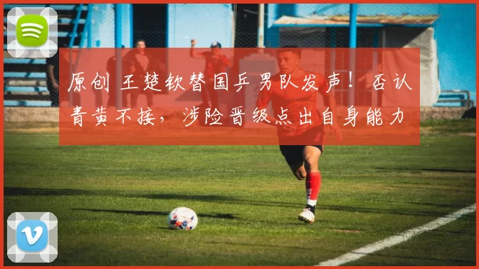 原创 王楚钦替国乒男队发声！否认青黄不接，涉险晋级点出自身能力上限